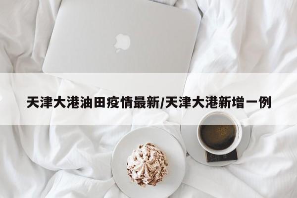 天津大港油田疫情最新/天津大港新增一例