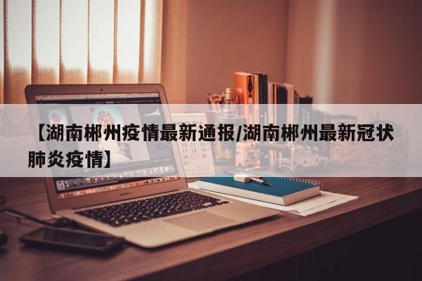 【湖南郴州疫情最新通报/湖南郴州最新冠状肺炎疫情】