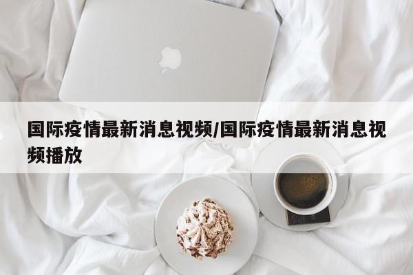 国际疫情最新消息视频/国际疫情最新消息视频播放