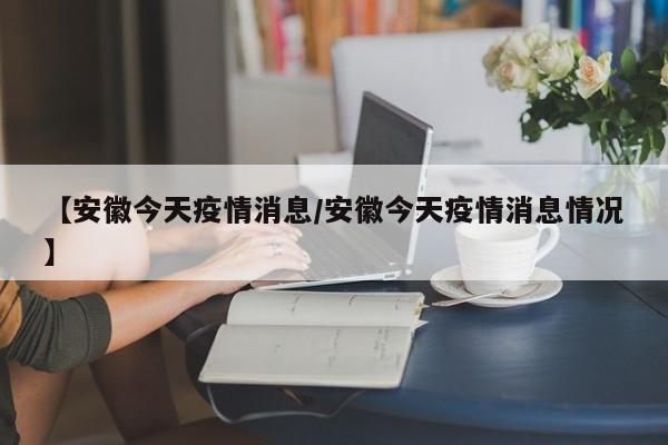 【安徽今天疫情消息/安徽今天疫情消息情况】
