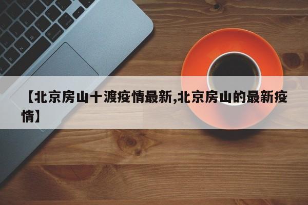 【北京房山十渡疫情最新,北京房山的最新疫情】