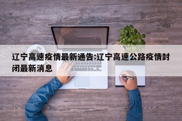 辽宁高速疫情最新通告:辽宁高速公路疫情封闭最新消息