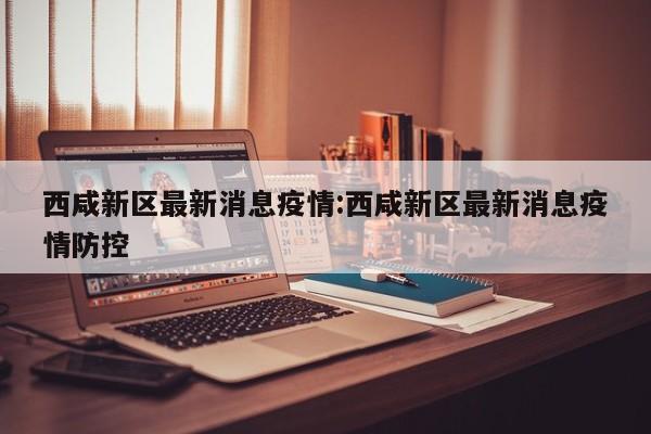 西咸新区最新消息疫情:西咸新区最新消息疫情防控