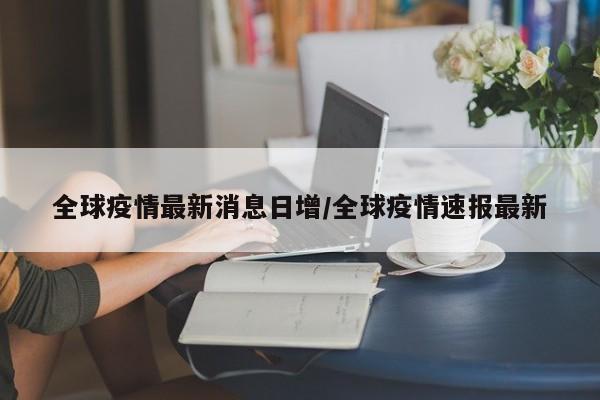 全球疫情最新消息日增/全球疫情速报最新