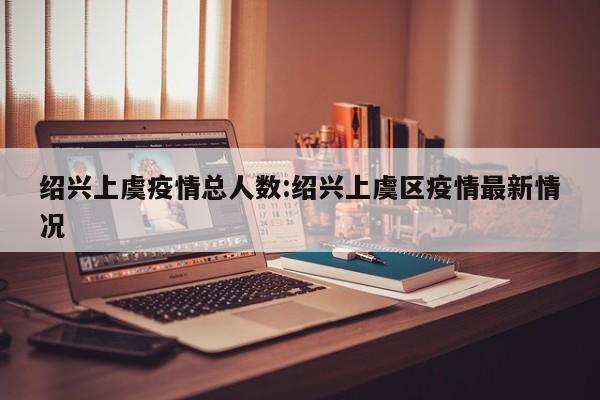 绍兴上虞疫情总人数:绍兴上虞区疫情最新情况