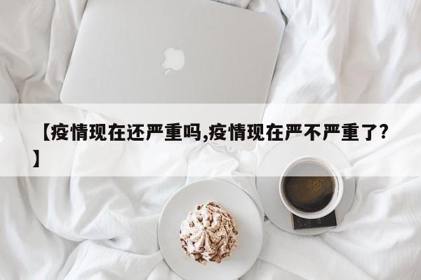 【疫情现在还严重吗,疫情现在严不严重了?】