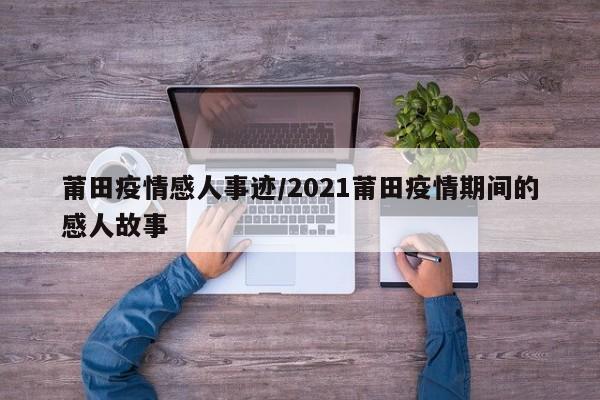 莆田疫情感人事迹/2021莆田疫情期间的感人故事