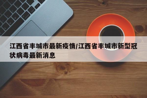 江西省丰城市最新疫情/江西省丰城市新型冠状病毒最新消息