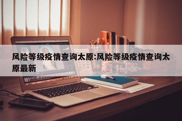 风险等级疫情查询太原:风险等级疫情查询太原最新