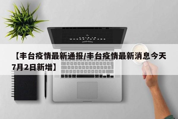 【丰台疫情最新通报/丰台疫情最新消息今天7月2日新增】