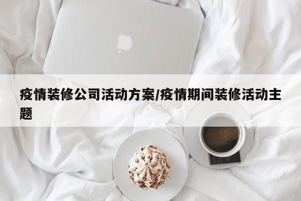 疫情装修公司活动方案/疫情期间装修活动主题