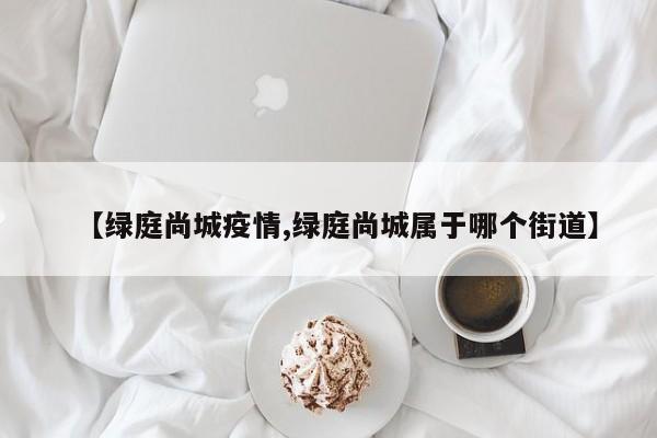 【绿庭尚城疫情,绿庭尚城属于哪个街道】
