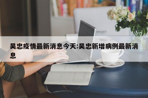 吴忠疫情最新消息今天:吴忠新增病例最新消息